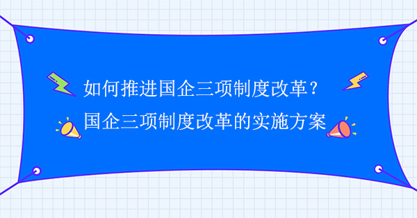 如何推进国企三项制度改革？国企三项制度改革的实施方案