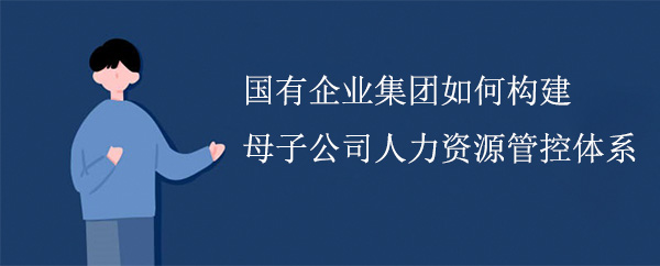 国有企业集团如何构建母子公司人力资源管控体系