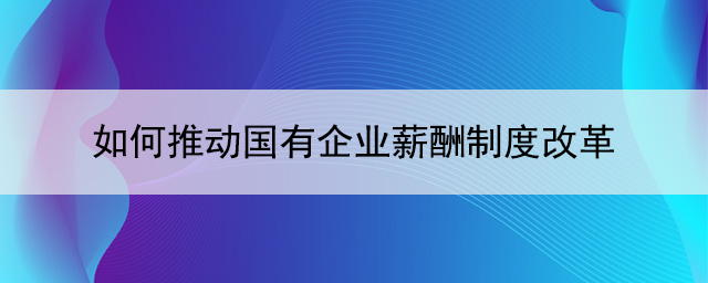 如何推动国有企业薪酬制度改革