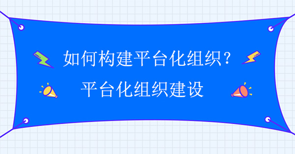 如何构建平台化组织？平台化组织建设